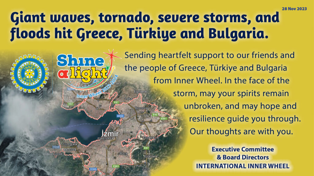 Giant waves, tornado, severe storms, and floods hit Greece, Türkiye and Bulgaria. Sending heartfelt support to our friends and the people of Greece, Türkiye and Bulgaria from Inner Wheel. In the face of the storm, may your spirits remain unbroken, and may hope and resilience guide you through. Our thoughts are with you.  From the Executive Committee and Board Directors of International Inner Wheel.